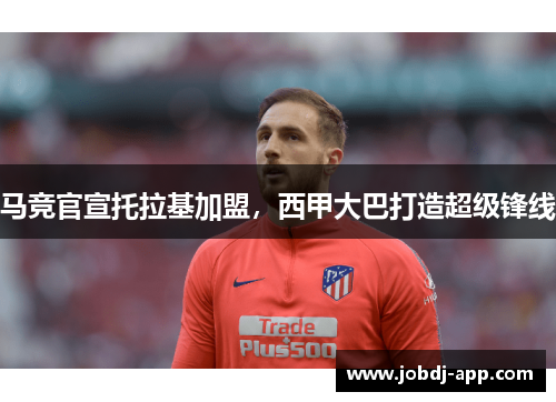 马竞官宣托拉基加盟，西甲大巴打造超级锋线